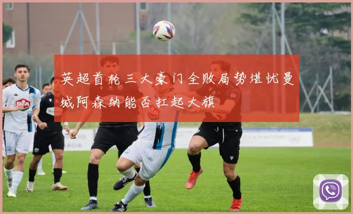 英超首轮三大豪门全败局势堪忧曼城阿森纳能否扛起大旗